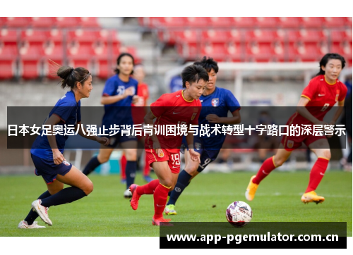 日本女足奥运八强止步背后青训困境与战术转型十字路口的深层警示